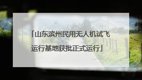 山东滨州民用无人机试飞运行基地获批正式运行