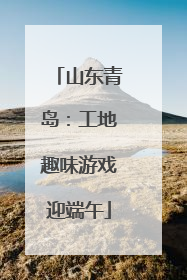 山东青岛：工地趣味游戏迎端午