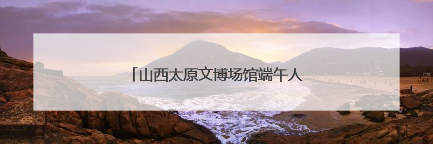 山西太原文博场馆端午人气旺 沉浸式体验受追捧
