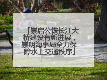 崇启公铁长江大桥建设有新进展，崇明海事局全力保障水上交通秩序