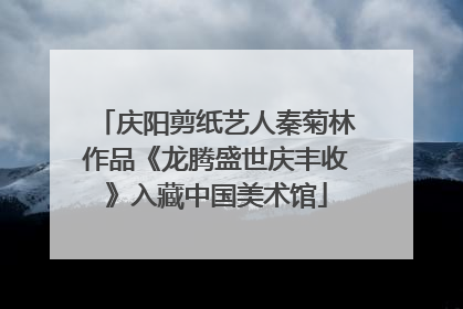 庆阳剪纸艺人秦菊林作品《龙腾盛世庆丰收》入藏中国美术馆