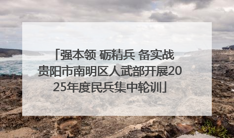 强本领 砺精兵 备实战 贵阳市南明区人武部开展2025年度民兵集中轮训