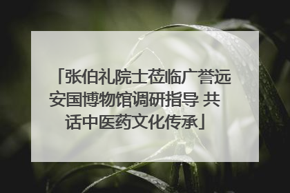 张伯礼院士莅临广誉远安国博物馆调研指导 共话中医药文化传承