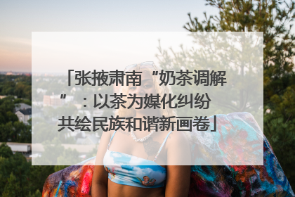 张掖肃南“奶茶调解”：以茶为媒化纠纷 共绘民族和谐新画卷