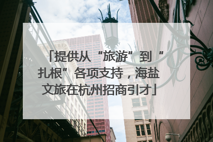 提供从“旅游”到“扎根”各项支持，海盐文旅在杭州招商引才