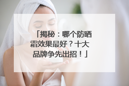 揭秘：哪个防晒霜效果最好？十大品牌争先出招！