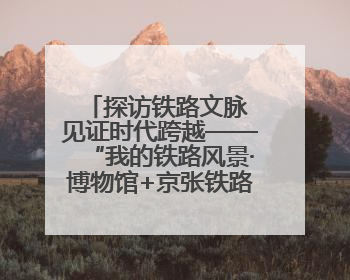 探访铁路文脉 见证时代跨越——“我的铁路风景·博物馆+京张铁路文化之旅”活动在京启动