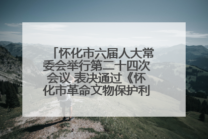 怀化市六届人大常委会举行第二十四次会议 表决通过《怀化市革命文物保护利用若干规定》