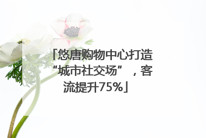 悠唐购物中心打造“城市社交场”，客流提升75%