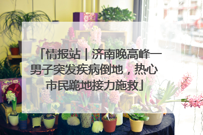 情报站｜济南晚高峰一男子突发疾病倒地，热心市民跪地接力施救