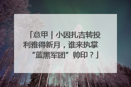 意甲｜小因扎吉转投利雅得新月，谁来执掌“蓝黑军团”帅印？