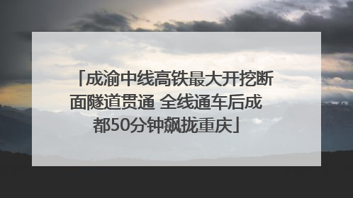 成渝中线高铁最大开挖断面隧道贯通 全线通车后成都50分钟飙拢重庆