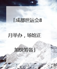 成都世运会8月举办，场馆正加快筹备