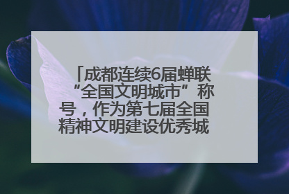 成都连续6届蝉联“全国文明城市”称号，作为第七届全国精神文明建设优秀城市代表参会