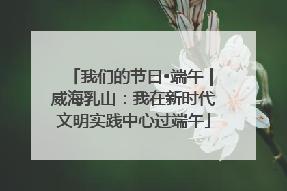 我们的节日•端午｜威海乳山：我在新时代文明实践中心过端午