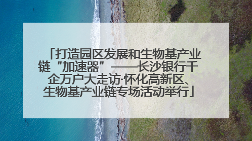 打造园区发展和生物基产业链“加速器”——长沙银行千企万户大走访·怀化高新区、生物基产业链专场活动举行
