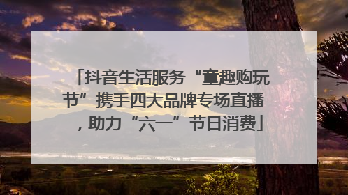 抖音生活服务“童趣购玩节”携手四大品牌专场直播，助力“六一”节日消费