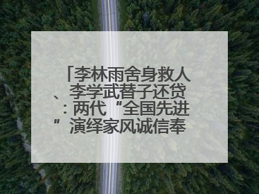 李林雨舍身救人、李学武替子还贷：两代“全国先进”演绎家风诚信奉献传奇