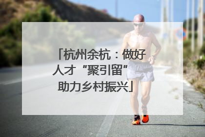 杭州余杭：做好人才“聚引留” 助力乡村振兴