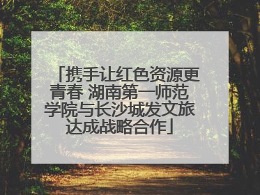 携手让红色资源更青春 湖南第一师范学院与长沙城发文旅达成战略合作