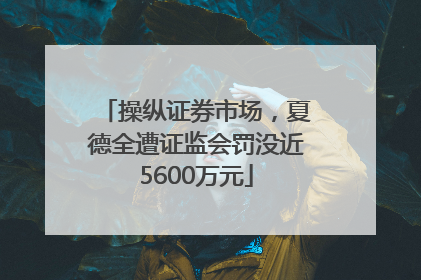 操纵证券市场，夏德全遭证监会罚没近5600万元
