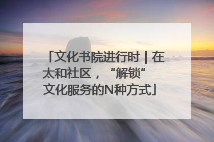 文化书院进行时｜在太和社区，“解锁” 文化服务的N种方式