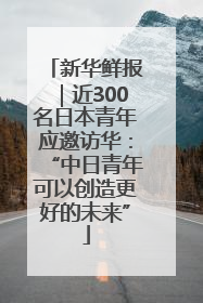 新华鲜报｜近300名日本青年应邀访华：“中日青年可以创造更好的未来”