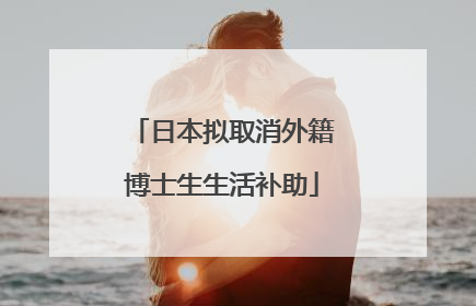日本拟取消外籍博士生生活补助