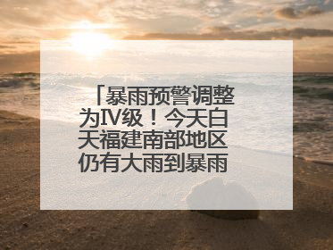 暴雨预警调整为Ⅳ级！今天白天福建南部地区仍有大雨到暴雨，注意防范