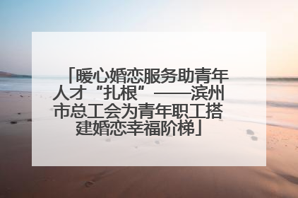 暖心婚恋服务助青年人才“扎根”——滨州市总工会为青年职工搭建婚恋幸福阶梯