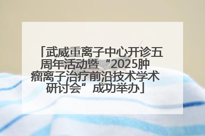 武威重离子中心开诊五周年活动暨“2025肿瘤离子治疗前沿技术学术研讨会”成功举办
