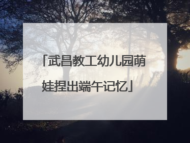 武昌教工幼儿园萌娃捏出端午记忆