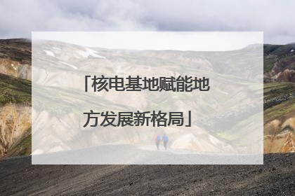 核电基地赋能地方发展新格局