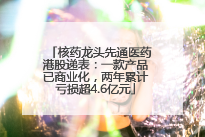 核药龙头先通医药港股递表：一款产品已商业化，两年累计亏损超4.6亿元
