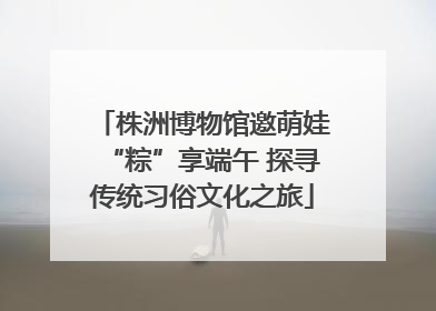株洲博物馆邀萌娃“粽”享端午 探寻传统习俗文化之旅