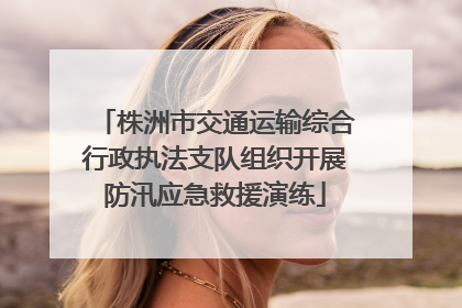 株洲市交通运输综合行政执法支队组织开展防汛应急救援演练