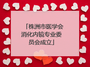 株洲市医学会消化内镜专业委员会成立