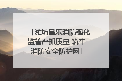 潍坊昌乐消防强化监管严抓质量 筑牢消防安全防护网