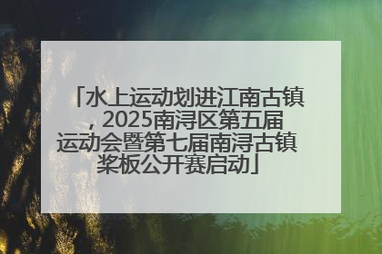 水上运动划进江南古镇，2025南浔区第五届运动会暨第七届南浔古镇桨板公开赛启动