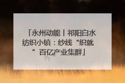 永州动能丨祁阳白水纺织小镇：纱线“织就”百亿产业集群
