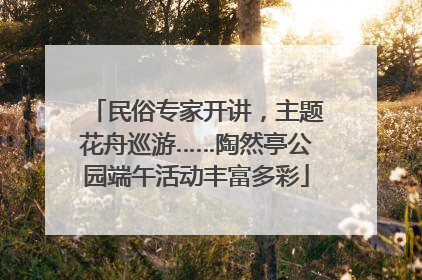 民俗专家开讲，主题花舟巡游……陶然亭公园端午活动丰富多彩