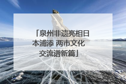 泉州非遗亮相日本浦添 两市文化交流谱新篇
