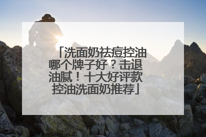 洗面奶祛痘控油哪个牌子好？击退油腻！十大好评款控油洗面奶推荐