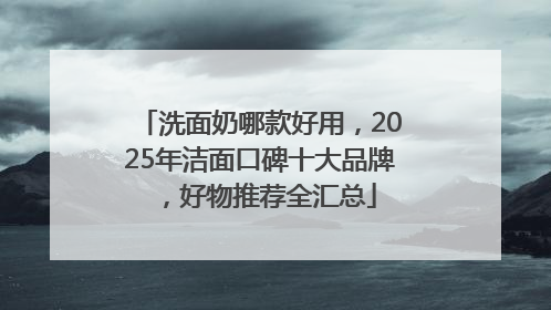 洗面奶哪款好用，2025年洁面口碑十大品牌，好物推荐全汇总