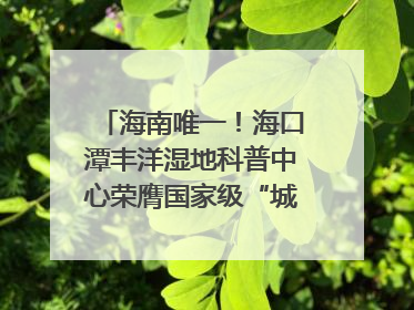 海南唯一！海口潭丰洋湿地科普中心荣膺国家级“城市儿童友好空间建设园区”称号