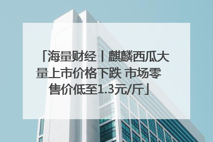 海量财经丨麒麟西瓜大量上市价格下跌 市场零售价低至1.3元/斤