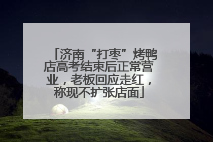 济南“打枣”烤鸭店高考结束后正常营业，老板回应走红，称现不扩张店面