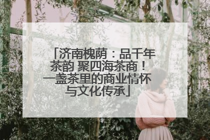 济南槐荫：品千年茶韵 聚四海茶商！一盏茶里的商业情怀与文化传承