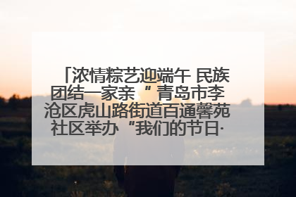 浓情粽艺迎端午 民族团结一家亲“ 青岛市李沧区虎山路街道百通馨苑社区举办“我们的节日·端午“主题活动