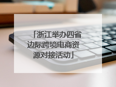 浙江举办四省边际跨境电商资源对接活动
